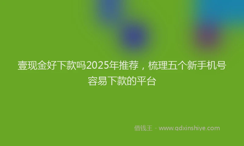 壹现金好下款吗2025年推荐，梳理五个新手机号容易下款的平台