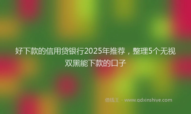 好下款的信用贷银行2025年推荐，整理5个无视双黑能下款的口子