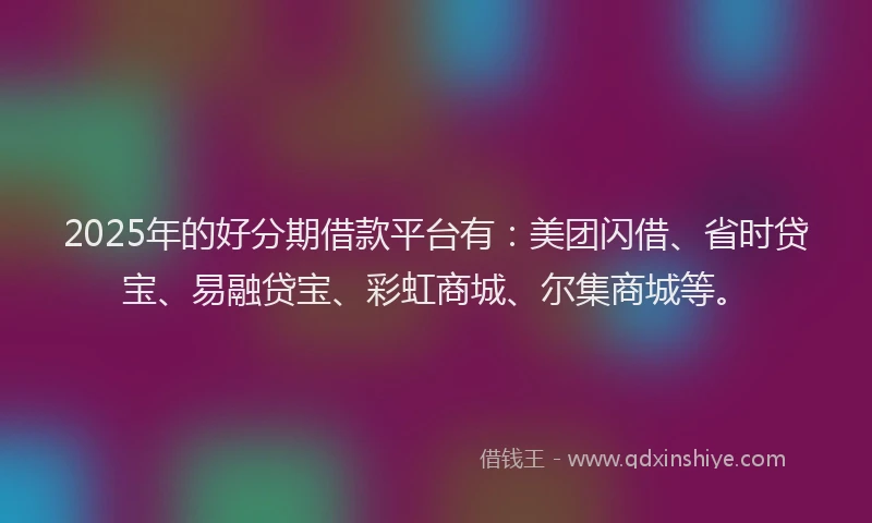 2025年的好分期借款平台有：美团闪借、省时贷宝、易融贷宝、彩虹商城、尔集商城等。