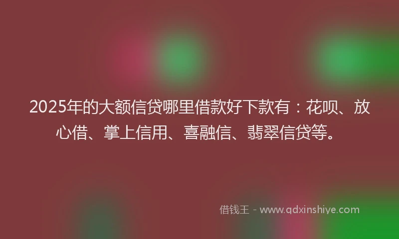 2025年的大额信贷哪里借款好下款有：花呗、放心借、掌上信用、喜融信、翡翠信贷等。