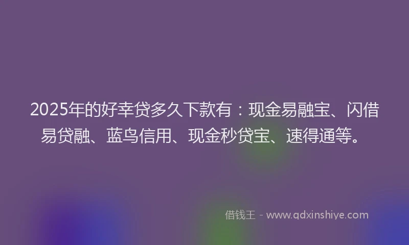 2025年的好幸贷多久下款有：现金易融宝、闪借易贷融、蓝鸟信用、现金秒贷宝、速得通等。