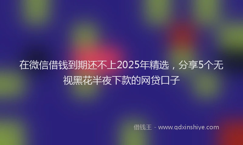 在微信借钱到期还不上2025年精选，分享5个无视黑花半夜下款的网贷口子