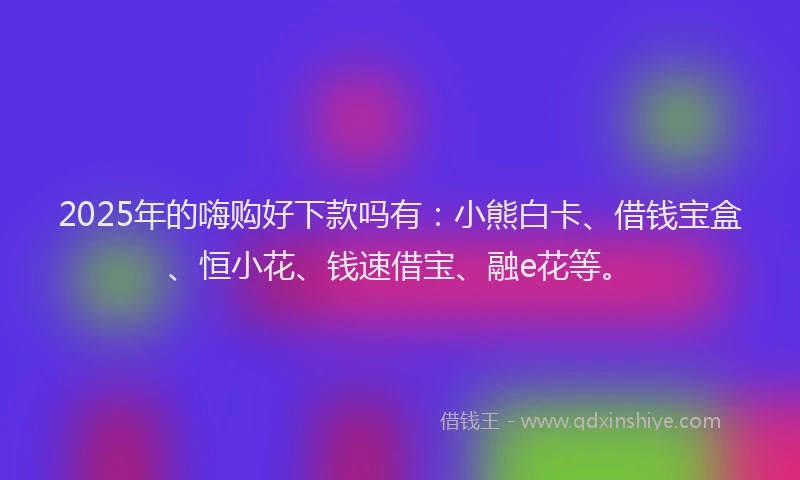 2025年的嗨购好下款吗有：小熊白卡、借钱宝盒、恒小花、钱速借宝、融e花等。