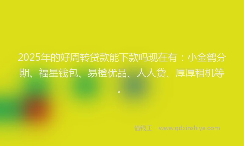 2025年的好周转贷款能下款吗现在有：小金鹤分期、福星钱包、易橙优品、人人贷、厚厚租机等。