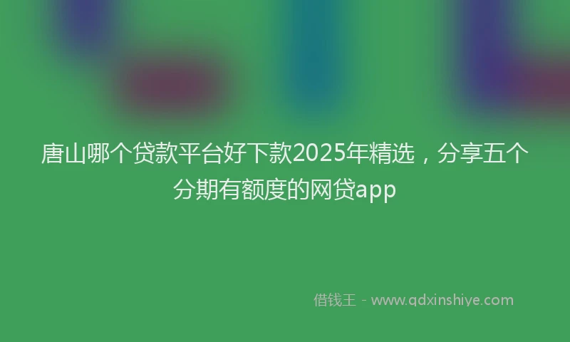 唐山哪个贷款平台好下款2025年精选，分享五个分期有额度的网贷app