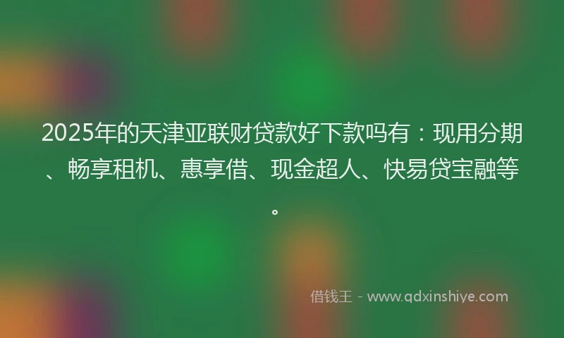 2025年的天津亚联财贷款好下款吗有：现用分期、畅享租机、惠享借、现金超人、快易贷宝融等。