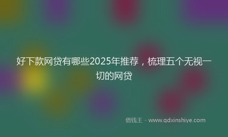 好下款网贷有哪些2025年推荐，梳理五个无视一切的网贷