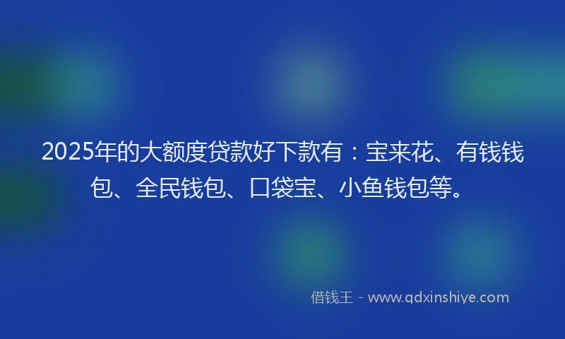 2025年的大额度贷款好下款有：宝来花、有钱钱包、全民钱包、口袋宝、小鱼钱包等。