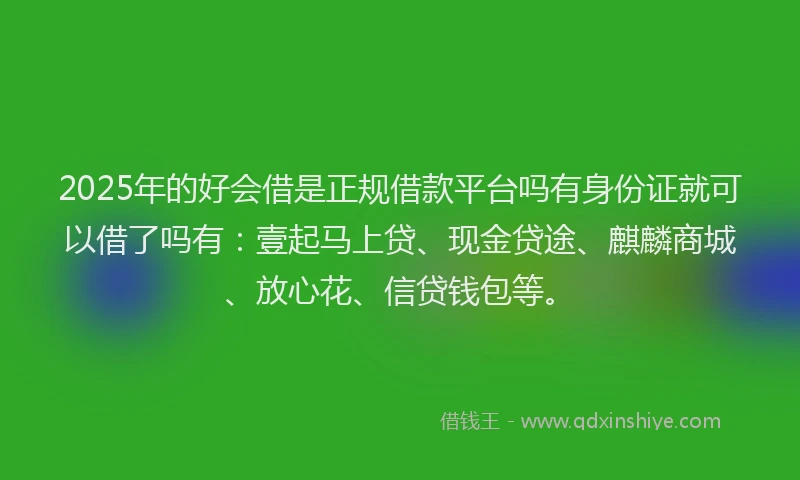 2025年的好会借是正规借款平台吗有身份证就可以借了吗有：壹起马上贷、现金贷途、麒麟商城、放心花、信贷钱包等。