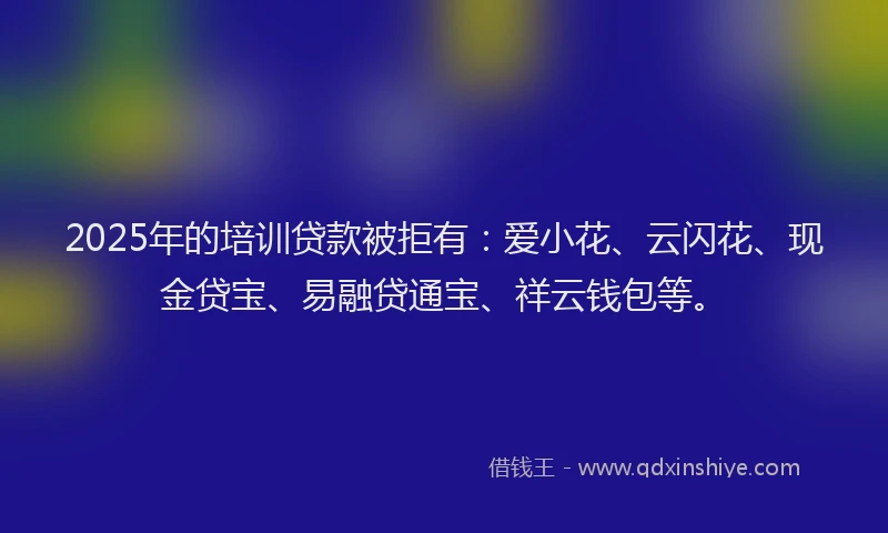 2025年的培训贷款被拒有：爱小花、云闪花、现金贷宝、易融贷通宝、祥云钱包等。