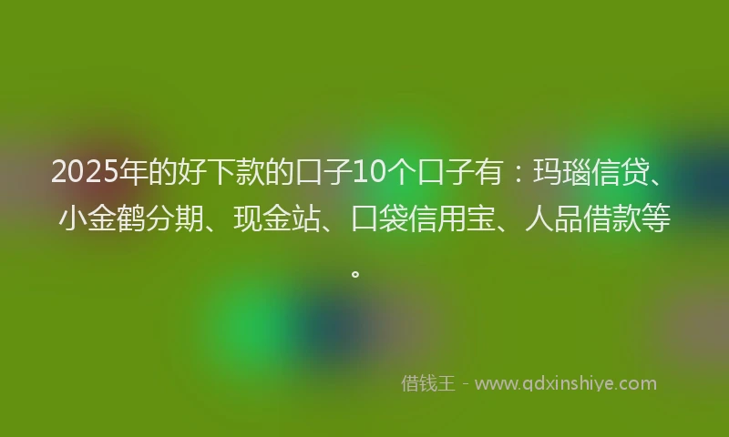 2025年的好下款的口子10个口子有：玛瑙信贷、小金鹤分期、现金站、口袋信用宝、人品借款等。