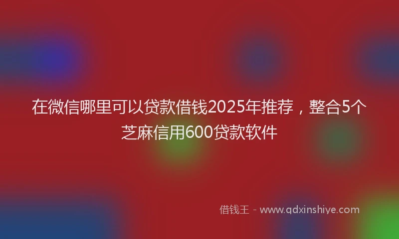 在微信哪里可以贷款借钱2025年推荐，整合5个芝麻信用600贷款软件