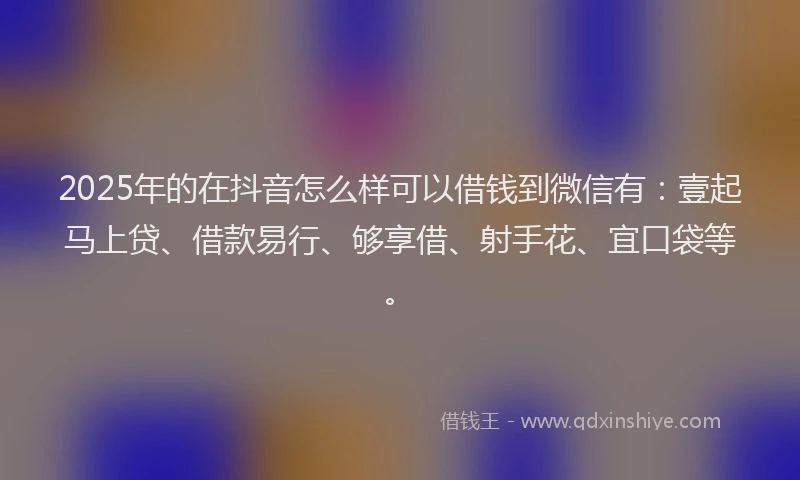 2025年的在抖音怎么样可以借钱到微信有：壹起马上贷、借款易行、够享借、射手花、宜口袋等。