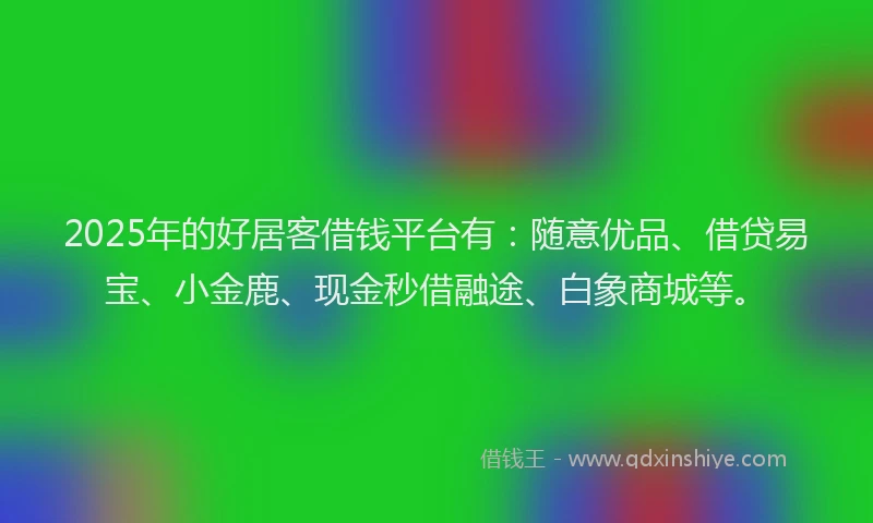 2025年的好居客借钱平台有：随意优品、借贷易宝、小金鹿、现金秒借融途、白象商城等。