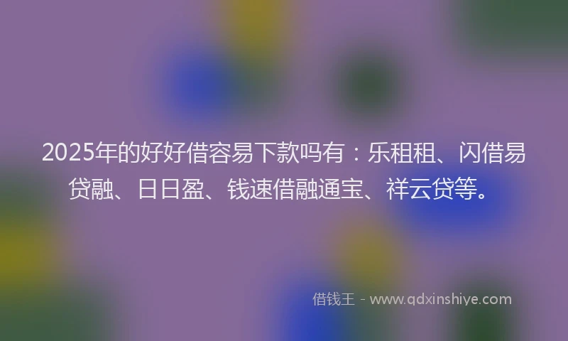 2025年的好好借容易下款吗有：乐租租、闪借易贷融、日日盈、钱速借融通宝、祥云贷等。