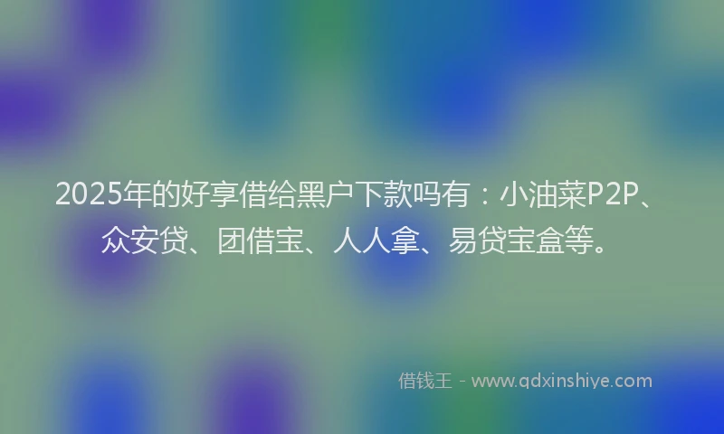 2025年的好享借给黑户下款吗有：小油菜P2P、众安贷、团借宝、人人拿、易贷宝盒等。