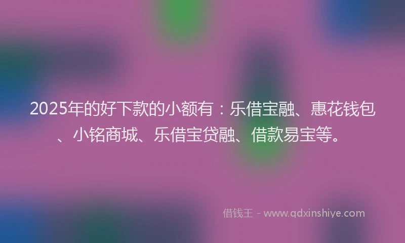 2025年的好下款的小额有：乐借宝融、惠花钱包、小铭商城、乐借宝贷融、借款易宝等。