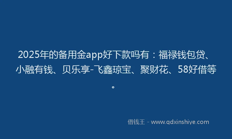 2025年的备用金app好下款吗有：福禄钱包贷、小融有钱、贝乐享-飞鑫琼宝、聚财花、58好借等。