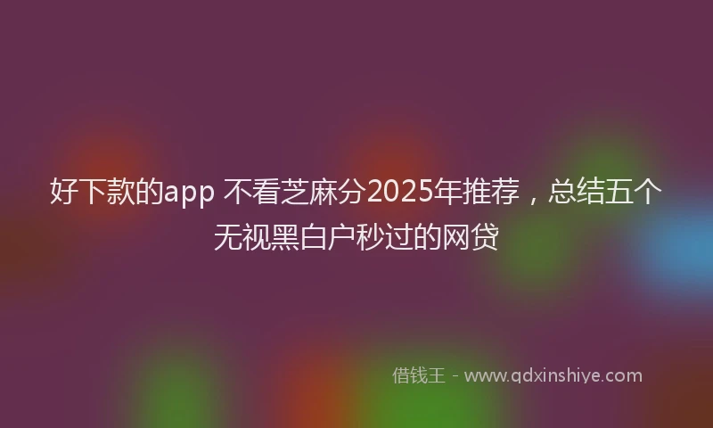 好下款的app 不看芝麻分2025年推荐，总结五个无视黑白户秒过的网贷
