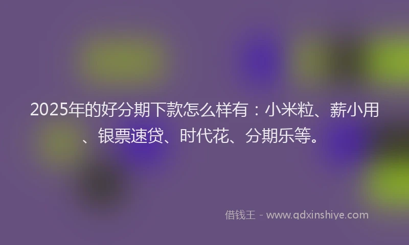 2025年的好分期下款怎么样有：小米粒、薪小用、银票速贷、时代花、分期乐等。