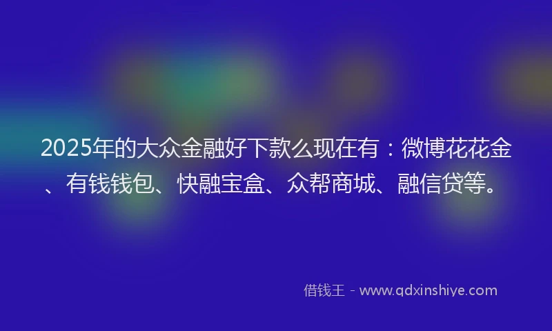 2025年的大众金融好下款么现在有：微博花花金、有钱钱包、快融宝盒、众帮商城、融信贷等。