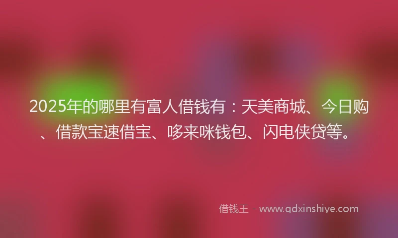 2025年的哪里有富人借钱有：天美商城、今日购、借款宝速借宝、哆来咪钱包、闪电侠贷等。