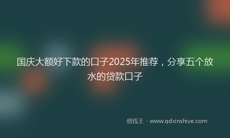国庆大额好下款的口子2025年推荐，分享五个放水的贷款口子
