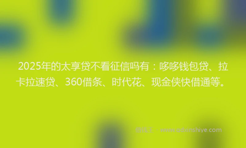 2025年的太享贷不看征信吗有：哆哆钱包贷、拉卡拉速贷、360借条、时代花、现金侠快借通等。