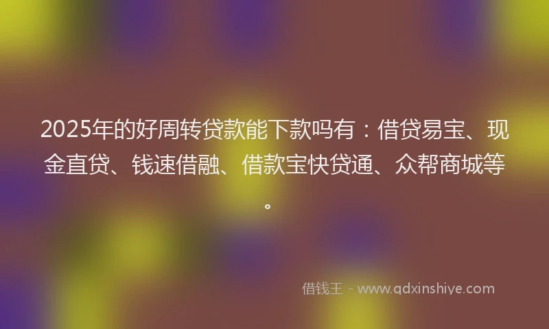 2025年的好周转贷款能下款吗有：借贷易宝、现金直贷、钱速借融、借款宝快贷通、众帮商城等。