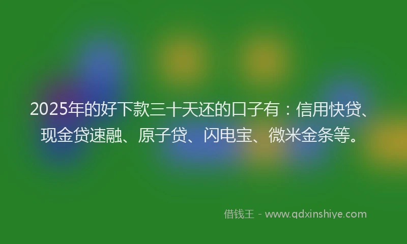 2025年的好下款三十天还的口子有：信用快贷、现金贷速融、原子贷、闪电宝、微米金条等。