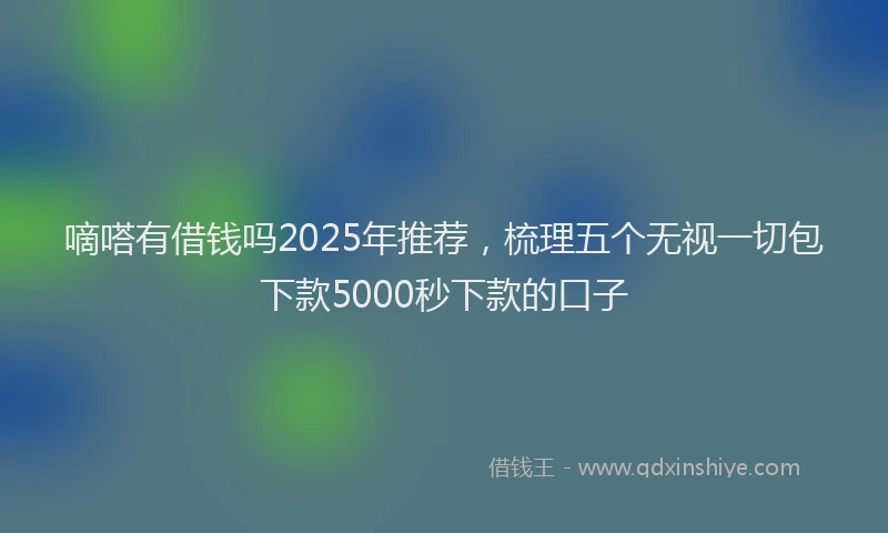 嘀嗒有借钱吗2025年推荐，梳理五个无视一切包下款5000秒下款的口子