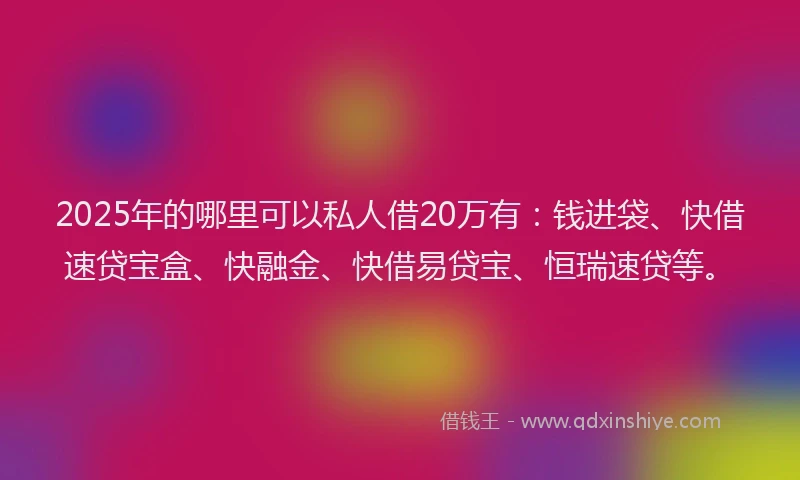2025年的哪里可以私人借20万有：钱进袋、快借速贷宝盒、快融金、快借易贷宝、恒瑞速贷等。