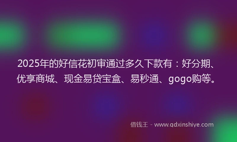 2025年的好信花初审通过多久下款有：好分期、优享商城、现金易贷宝盒、易秒通、gogo购等。