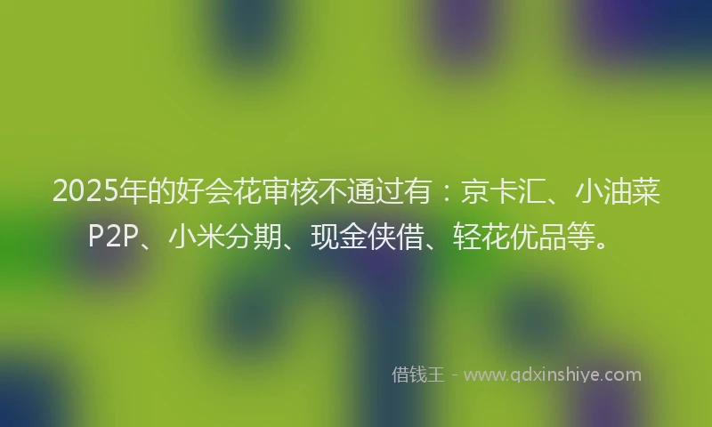 2025年的好会花审核不通过有：京卡汇、小油菜P2P、小米分期、现金侠借、轻花优品等。
