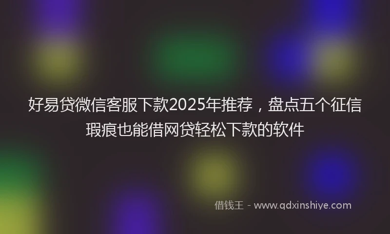 好易贷微信客服下款2025年推荐，盘点五个征信瑕疵也能借网贷轻松下款的软件