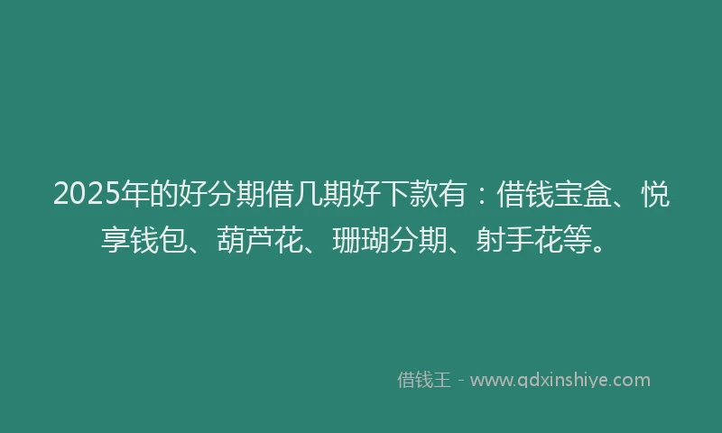 2025年的好分期借几期好下款有：借钱宝盒、悦享钱包、葫芦花、珊瑚分期、射手花等。