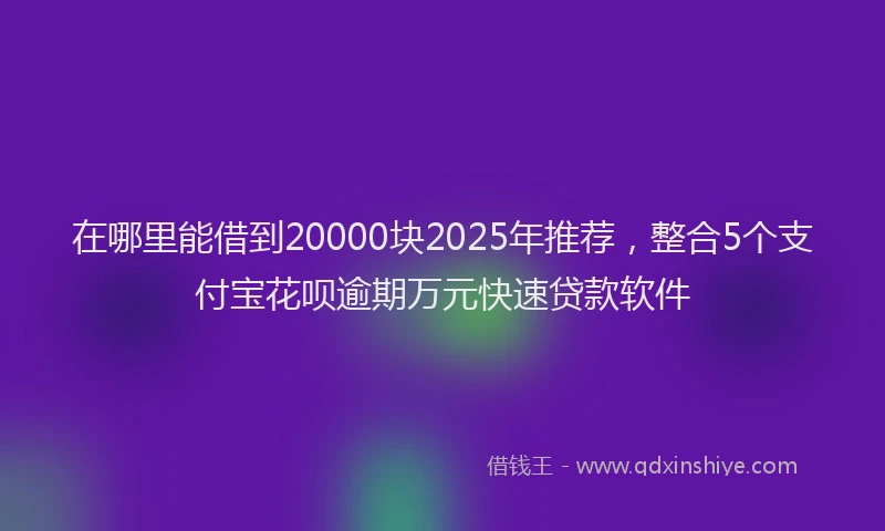 在哪里能借到20000块2025年推荐，整合5个支付宝花呗逾期万元快速贷款软件