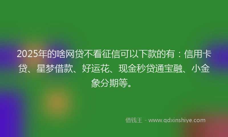 2025年的啥网贷不看征信可以下款的有：信用卡贷、星梦借款、好运花、现金秒贷通宝融、小金象分期等。