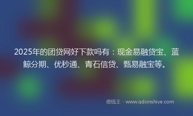 2025年的团贷网好下款吗有：现金易融贷宝、蓝鲸分期、优秒通、青石信贷、甄易融宝等。