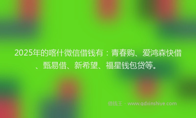 2025年的喀什微信借钱有：青春购、爱鸿森快借、甄易借、新希望、福星钱包贷等。