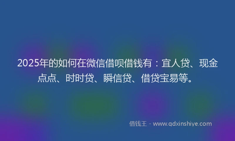 2025年的如何在微信借呗借钱有：宜人贷、现金点点、时时贷、瞬信贷、借贷宝易等。