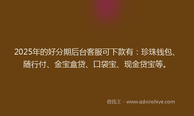 2025年的好分期后台客服可下款有：珍珠钱包、随行付、金宝盒贷、口袋宝、现金贷宝等。
