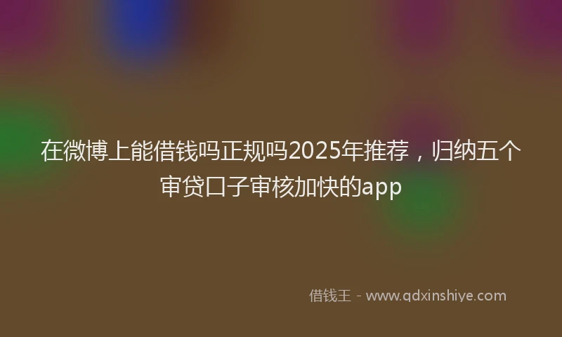 在微博上能借钱吗正规吗2025年推荐，归纳五个审贷口子审核加快的app