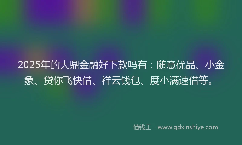 2025年的大鼎金融好下款吗有：随意优品、小金象、贷你飞快借、祥云钱包、度小满速借等。