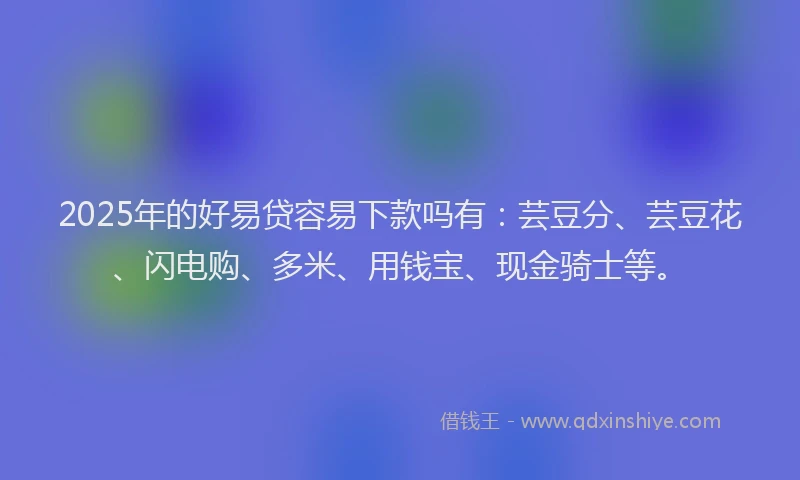 2025年的好易贷容易下款吗有：芸豆分、芸豆花、闪电购、多米、用钱宝、现金骑士等。