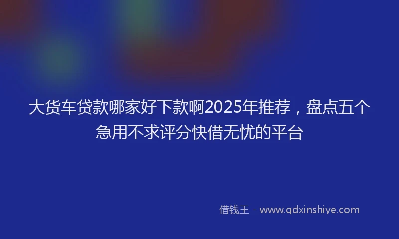 大货车贷款哪家好下款啊2025年推荐，盘点五个急用不求评分快借无忧的平台