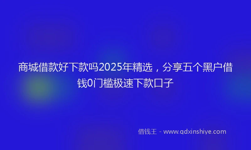 商城借款好下款吗2025年精选，分享五个黑户借钱0门槛极速下款口子