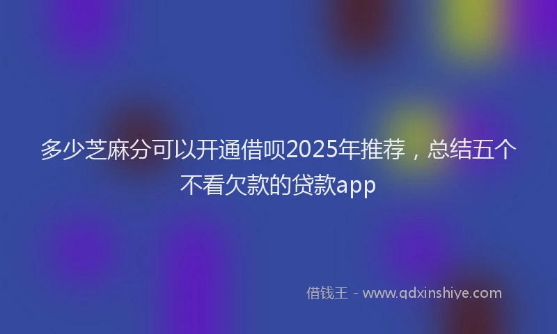 多少芝麻分可以开通借呗2025年推荐，总结五个不看欠款的贷款app