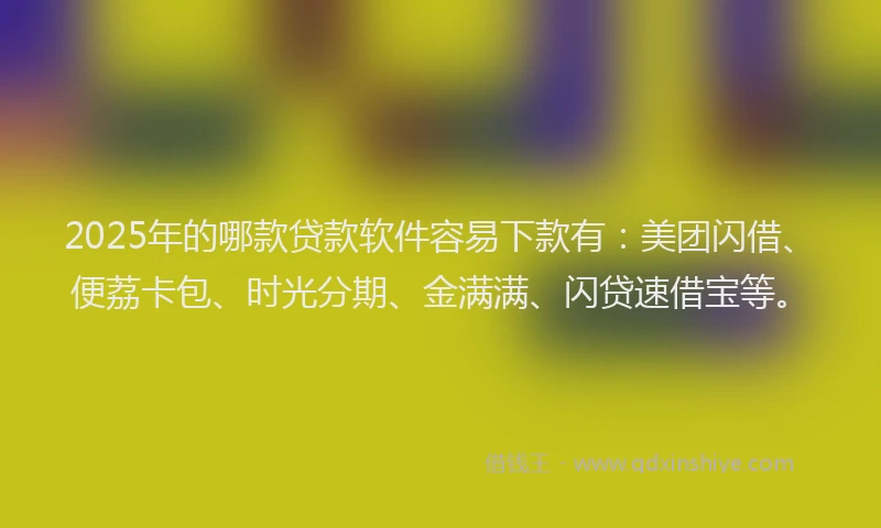 2025年的哪款贷款软件容易下款有：美团闪借、便荔卡包、时光分期、金满满、闪贷速借宝等。