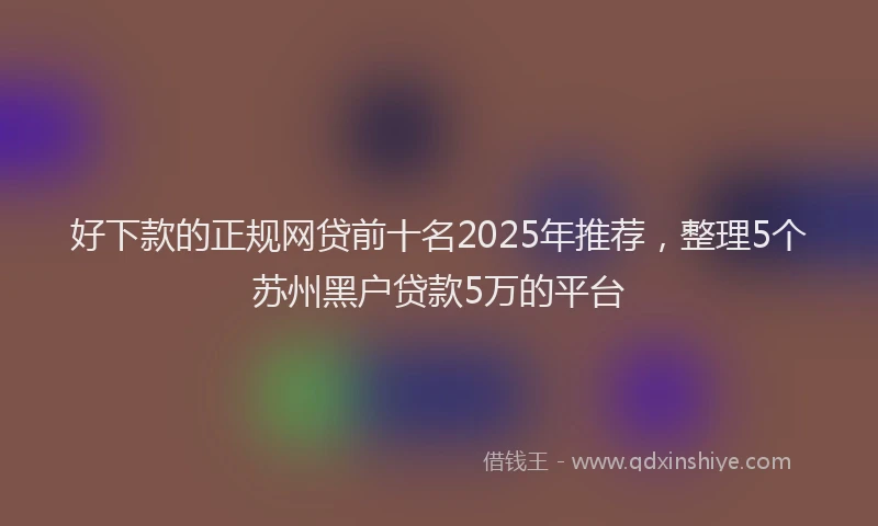 好下款的正规网贷前十名2025年推荐，整理5个苏州黑户贷款5万的平台